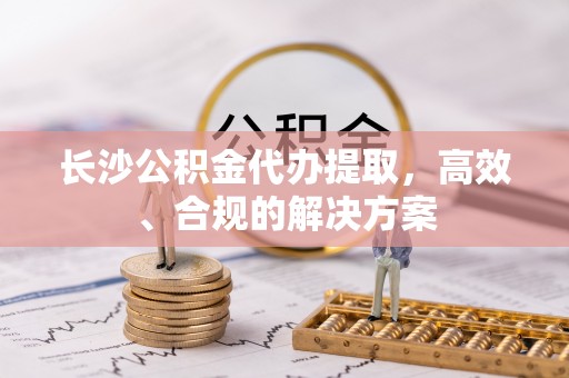 龙州长沙公积金代办提取，高效、合规的解决方案