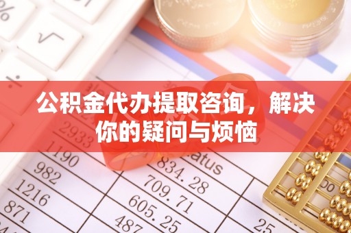 龙州公积金代办提取咨询，解决你的疑问与烦恼