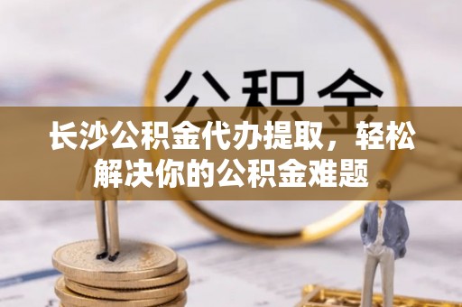 龙州长沙公积金代办提取，轻松解决你的公积金难题