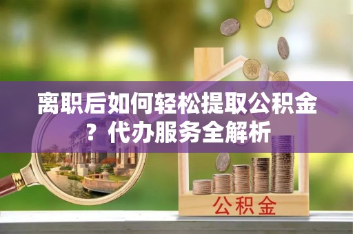 龙州离职后如何轻松提取公积金？代办服务全解析