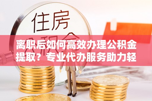 龙州离职后如何高效办理公积金提取？专业代办服务助力轻松解决