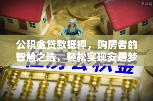 龙州公积金贷款抵押，购房者的智慧之选，轻松实现安居梦想