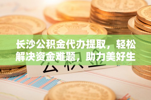 龙州长沙公积金代办提取，轻松解决资金难题，助力美好生活