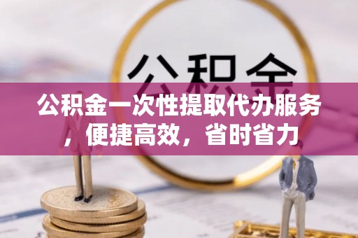 龙州公积金一次性提取代办服务，便捷高效，省时省力