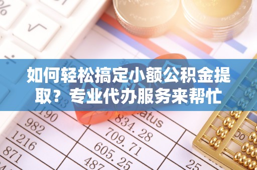龙州如何轻松搞定小额公积金提取？专业代办服务来帮忙