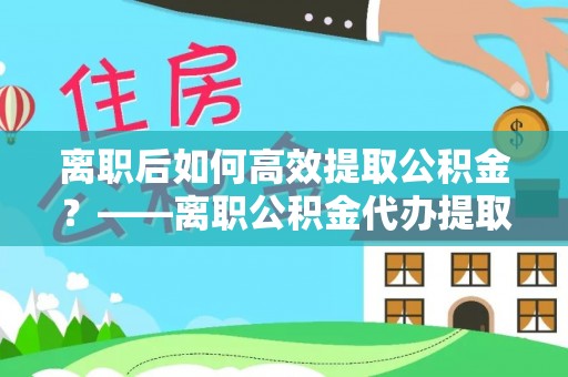龙州离职后如何高效提取公积金？——离职公积金代办提取全流程解析