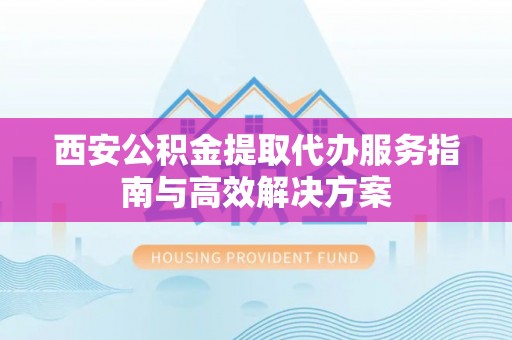 龙州西安公积金提取代办服务指南与高效解决方案