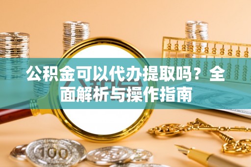 龙州公积金可以代办提取吗？全面解析与操作指南