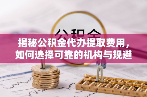 龙州揭秘公积金代办提取费用，如何选择可靠的机构与规避潜在风险