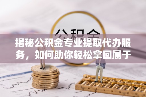 龙州揭秘公积金专业提取代办服务，如何助你轻松拿回属于你的资金