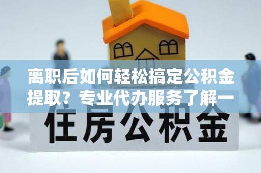 龙州离职后如何轻松搞定公积金提取？专业代办服务了解一下