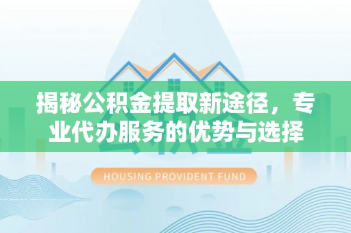 龙州揭秘公积金提取新途径，专业代办服务的优势与选择