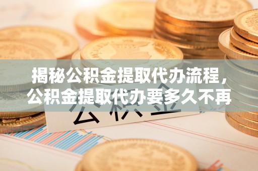 龙州揭秘公积金提取代办流程，公积金提取代办要多久不再迷茫