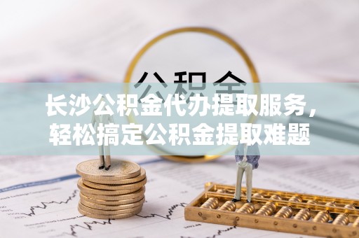 龙州长沙公积金代办提取服务，轻松搞定公积金提取难题