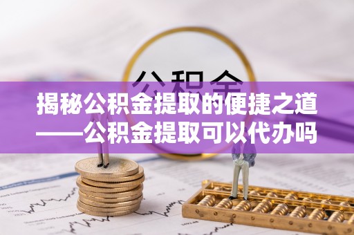 龙州揭秘公积金提取的便捷之道——公积金提取可以代办吗？