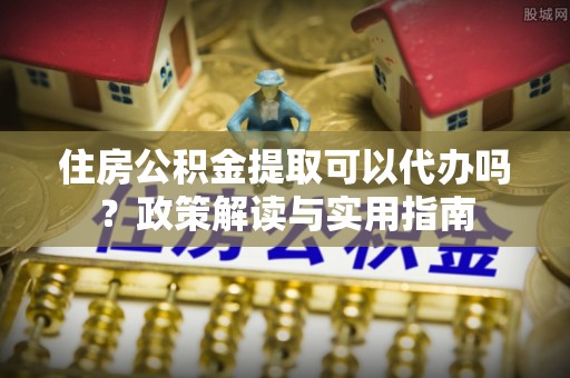 龙州住房公积金提取可以代办吗？政策解读与实用指南
