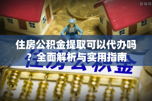 龙州住房公积金提取可以代办吗？全面解析与实用指南