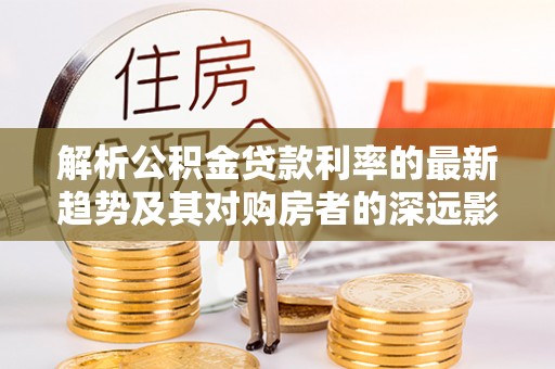 龙州解析公积金贷款利率的最新趋势及其对购房者的深远影响