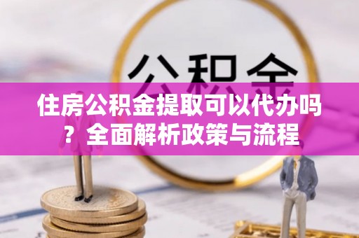 龙州住房公积金提取可以代办吗？全面解析政策与流程
