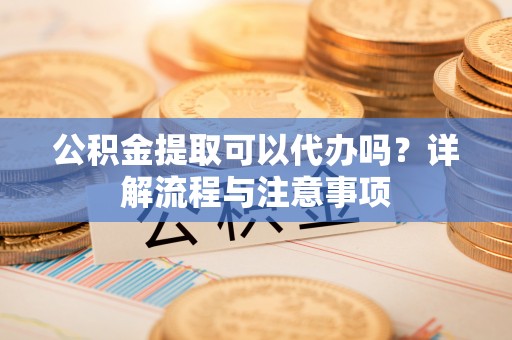 龙州公积金提取可以代办吗？详解流程与注意事项
