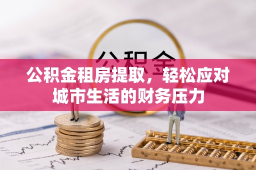 龙州公积金租房提取，轻松应对城市生活的财务压力