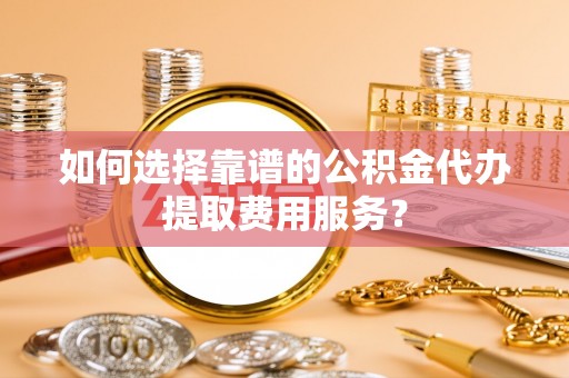 龙州如何选择靠谱的公积金代办提取费用服务？
