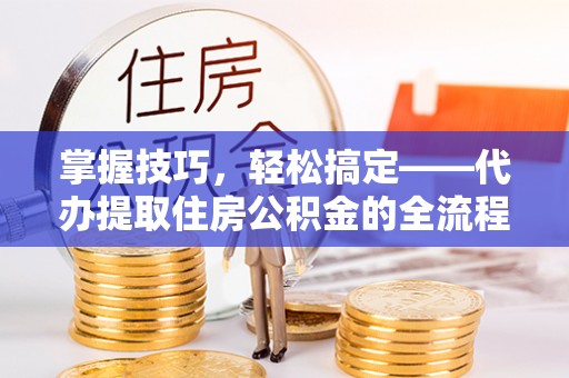 龙州掌握技巧，轻松搞定——代办提取住房公积金的全流程解析