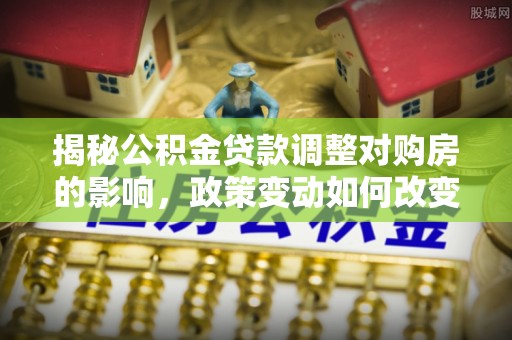 龙州揭秘公积金贷款调整对购房的影响，政策变动如何改变你的买房计划