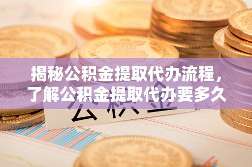 龙州揭秘公积金提取代办流程，了解公积金提取代办要多久的关键因素