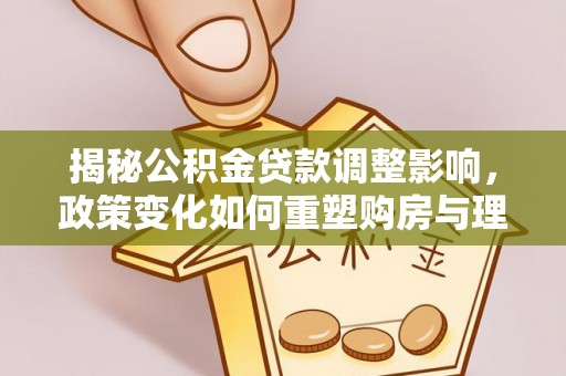 龙州揭秘公积金贷款调整影响，政策变化如何重塑购房与理财规划
