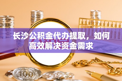 龙州长沙公积金代办提取，如何高效解决资金需求