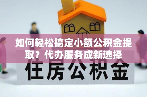 龙州如何轻松搞定小额公积金提取？代办服务成新选择