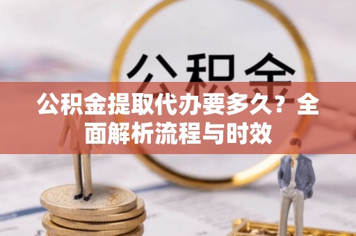 龙州公积金提取代办要多久？全面解析流程与时效