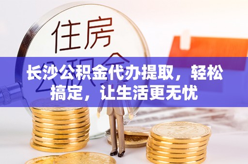 龙州长沙公积金代办提取，轻松搞定，让生活更无忧