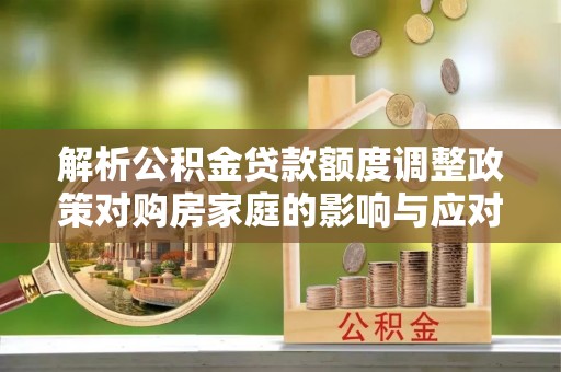 龙州解析公积金贷款额度调整政策对购房家庭的影响与应对策略