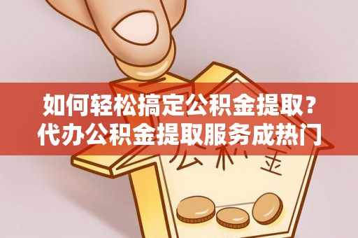 龙州如何轻松搞定公积金提取？代办公积金提取服务成热门选择