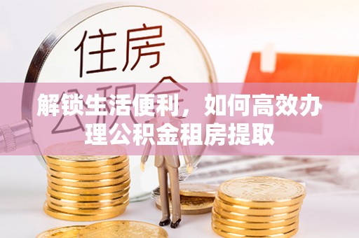 龙州解锁生活便利，如何高效办理公积金租房提取