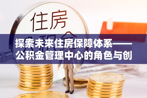 龙州探索未来住房保障体系——公积金管理中心的角色与创新