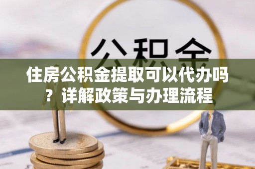 龙州住房公积金提取可以代办吗？详解政策与办理流程