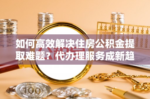 龙州如何高效解决住房公积金提取难题？代办理服务成新趋势