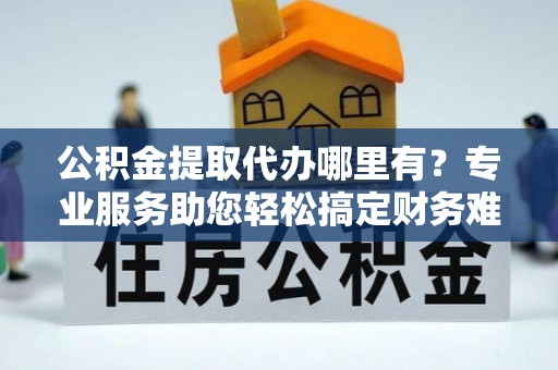 龙州公积金提取代办哪里有？专业服务助您轻松搞定财务难题