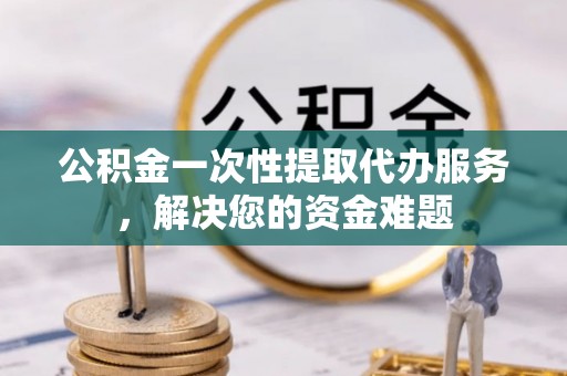 龙州公积金一次性提取代办服务，解决您的资金难题