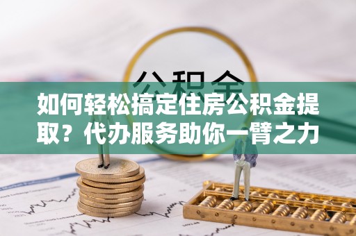 龙州如何轻松搞定住房公积金提取？代办服务助你一臂之力