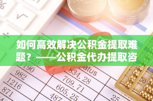 龙州如何高效解决公积金提取难题？——公积金代办提取咨询服务全解析