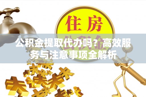 龙州公积金提取代办吗？高效服务与注意事项全解析