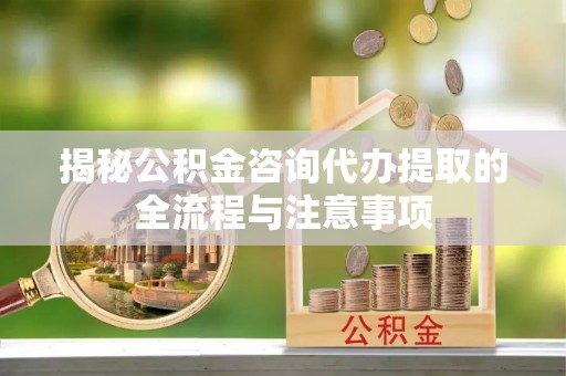 龙州揭秘公积金咨询代办提取的全流程与注意事项