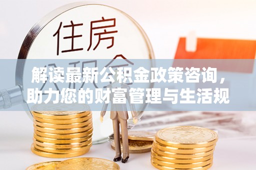 龙州解读最新公积金政策咨询，助力您的财富管理与生活规划