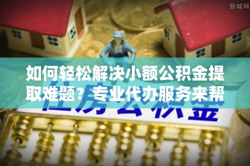 龙州如何轻松解决小额公积金提取难题？专业代办服务来帮忙