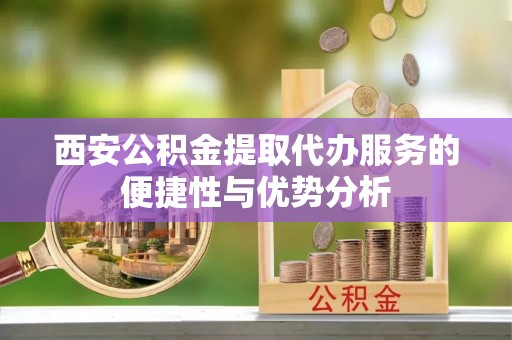 龙州西安公积金提取代办服务的便捷性与优势分析