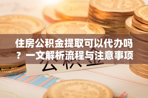 龙州住房公积金提取可以代办吗？一文解析流程与注意事项